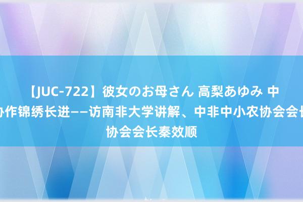 【JUC-722】彼女のお母さん 高梨あゆみ 中非农业协作锦绣长进——访南非大学讲解、中非中小农协会会长秦效顺