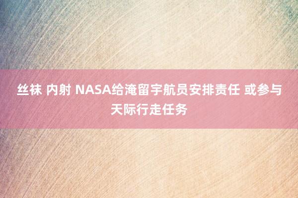 丝袜 内射 NASA给淹留宇航员安排责任 或参与天际行走任务