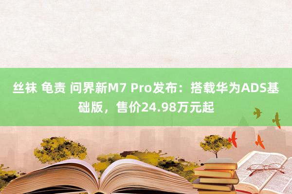 丝袜 龟责 问界新M7 Pro发布：搭载华为ADS基础版，售价24.98万元起