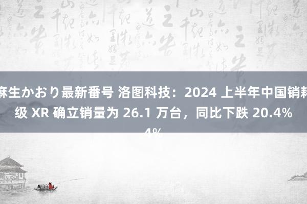 麻生かおり最新番号 洛图科技：2024 上半年中国销耗级 XR 确立销量为 26.1 万台，同比下跌 20.4%