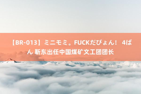 【BR-013】ミニモミ。FUCKだぴょん！ 4ばん 靳东出任中国煤矿文工团团长