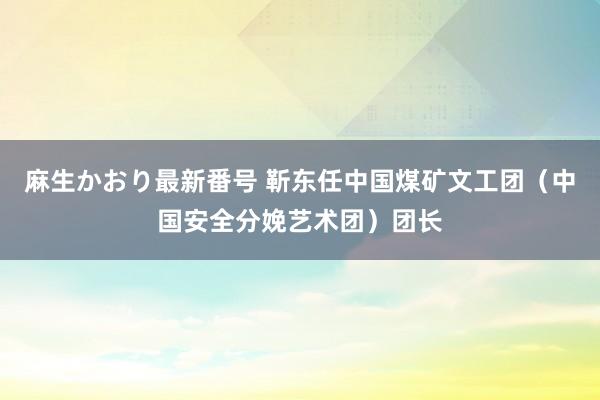 麻生かおり最新番号 靳东任中国煤矿文工团（中国安全分娩艺术团）团长