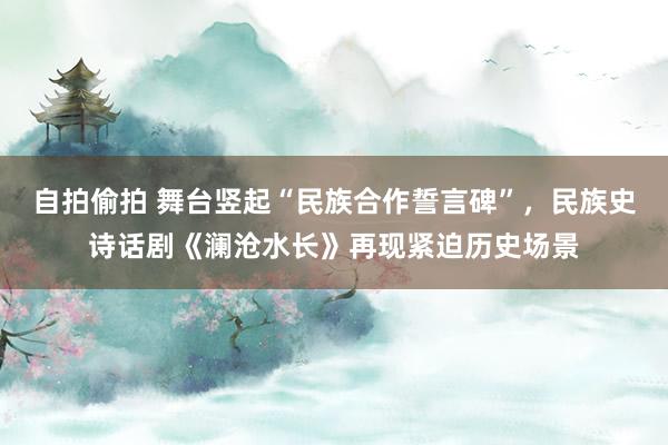 自拍偷拍 舞台竖起“民族合作誓言碑”，民族史诗话剧《澜沧水长》再现紧迫历史场景