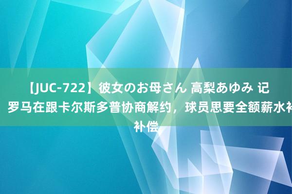 【JUC-722】彼女のお母さん 高梨あゆみ 记者：罗马在跟卡尔斯多普协商解约，球员思要全额薪水补偿