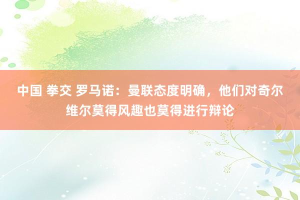 中国 拳交 罗马诺：曼联态度明确，他们对奇尔维尔莫得风趣也莫得进行辩论