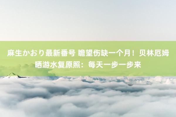 麻生かおり最新番号 瞻望伤缺一个月！贝林厄姆晒游水复原照：每天一步一步来