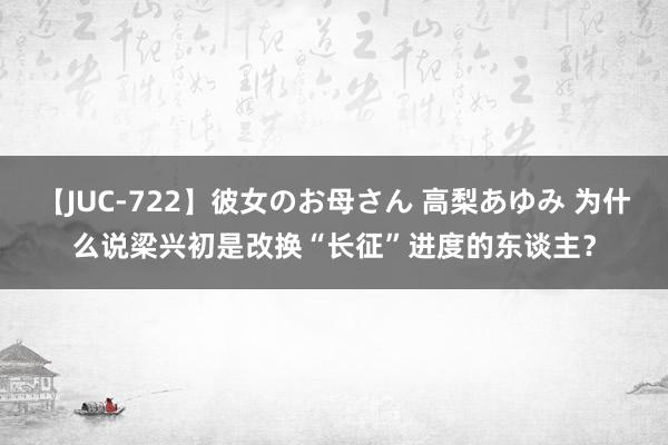 【JUC-722】彼女のお母さん 高梨あゆみ 为什么说梁兴初是改换“长征”进度的东谈主？