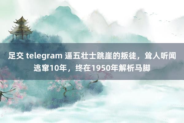 足交 telegram 逼五壮士跳崖的叛徒，耸人听闻逃窜10年，终在1950年解析马脚