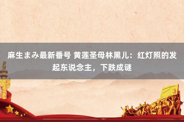 麻生まみ最新番号 黄莲圣母林黑儿：红灯照的发起东说念主，下跌成谜