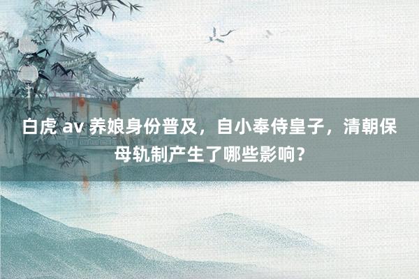 白虎 av 养娘身份普及，自小奉侍皇子，清朝保母轨制产生了哪些影响？