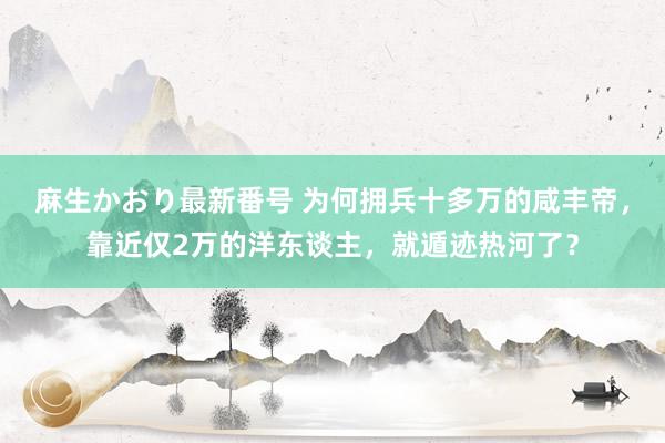 麻生かおり最新番号 为何拥兵十多万的咸丰帝，靠近仅2万的洋东谈主，就遁迹热河了？