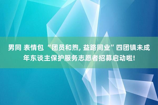 男同 表情包 “团员和煦， 益路同业”四团镇未成年东谈主保护服务志愿者招募启动啦!