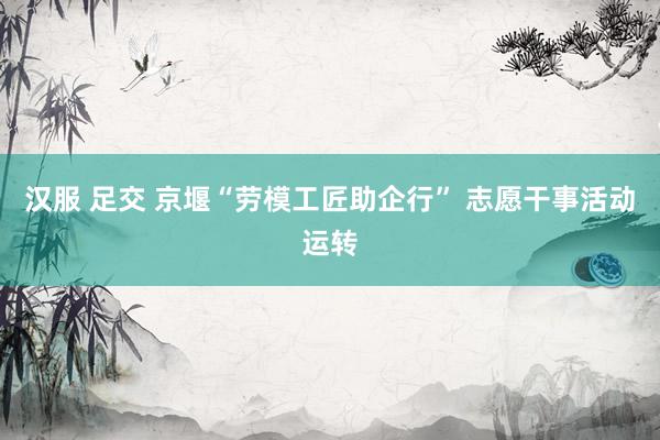 汉服 足交 京堰“劳模工匠助企行” 志愿干事活动运转