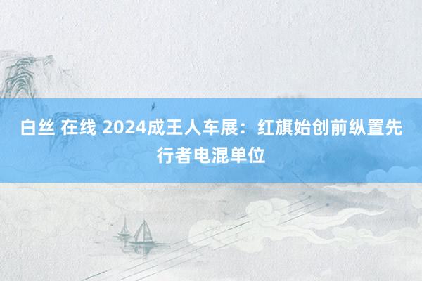 白丝 在线 2024成王人车展：红旗始创前纵置先行者电混单位