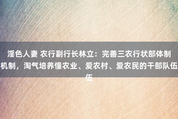 淫色人妻 农行副行长林立：完善三农行状部体制机制，淘气培养懂农业、爱农村、爱农民的干部队伍