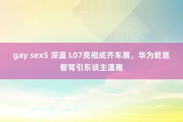 gay sex5 深蓝 L07亮相成齐车展，华为乾崑智驾引东谈主温雅