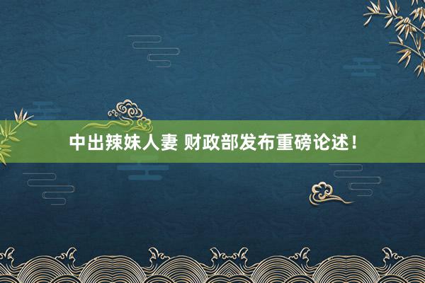 中出辣妹人妻 财政部发布重磅论述！