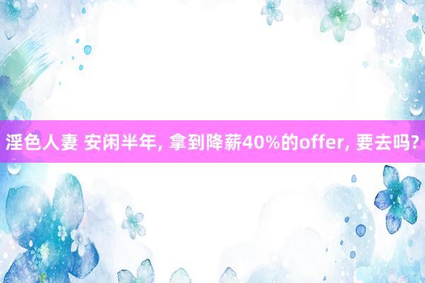 淫色人妻 安闲半年， 拿到降薪40%的offer， 要去吗?