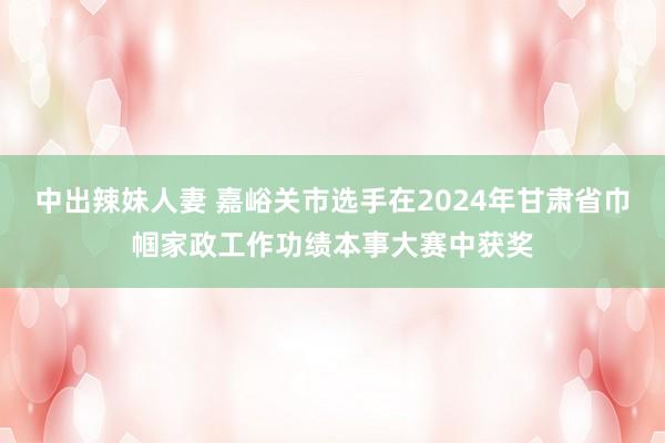 中出辣妹人妻 嘉峪关市选手在2024年甘肃省巾帼家政工作功绩本事大赛中获奖