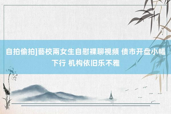 自拍偷拍]藝校兩女生自慰裸聊視頻 债市开盘小幅下行 机构依旧乐不雅