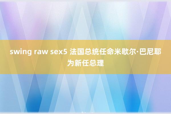 swing raw sex5 法国总统任命米歇尔·巴尼耶为新任总理