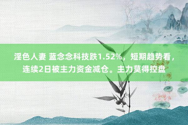 淫色人妻 蓝念念科技跌1.52%，短期趋势看，连续2日被主力资金减仓。主力莫得控盘