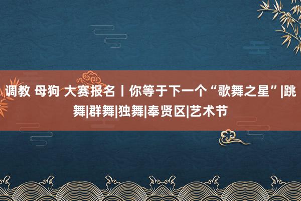 调教 母狗 大赛报名丨你等于下一个“歌舞之星”|跳舞|群舞|独舞|奉贤区|艺术节