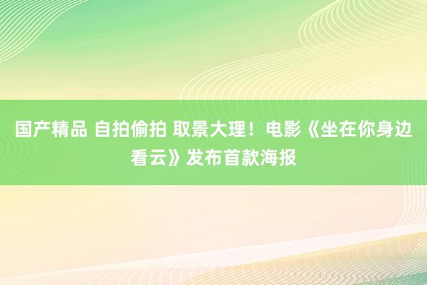 国产精品 自拍偷拍 取景大理！电影《坐在你身边看云》发布首款海报