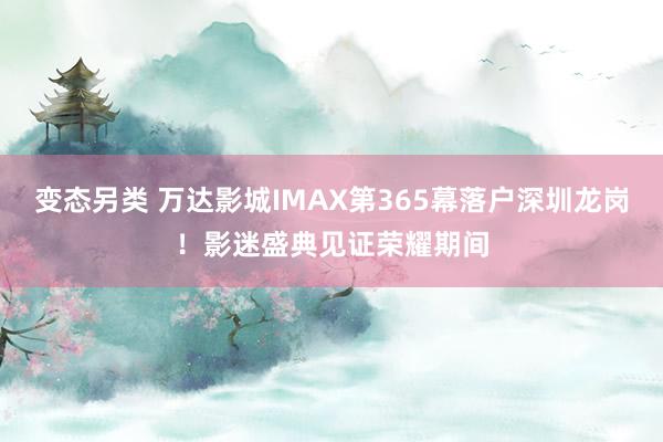 变态另类 万达影城IMAX第365幕落户深圳龙岗！影迷盛典见证荣耀期间