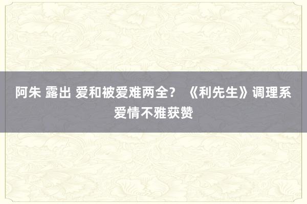 阿朱 露出 爱和被爱难两全？ 《利先生》调理系爱情不雅获赞