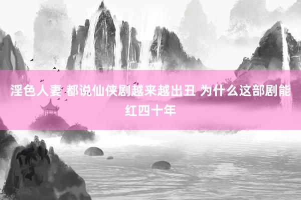 淫色人妻 都说仙侠剧越来越出丑 为什么这部剧能红四十年