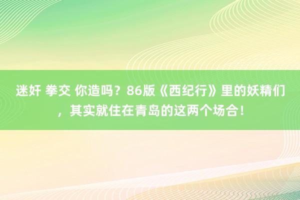 迷奸 拳交 你造吗？86版《西纪行》里的妖精们，其实就住在青岛的这两个场合！