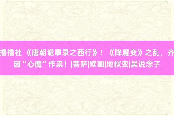 撸撸社 《唐朝诡事录之西行》！《降魔变》之乱，齐因“心魔”作祟！|菩萨|壁画|地狱变|吴说念子