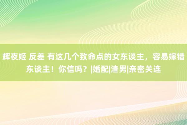 辉夜姬 反差 有这几个致命点的女东谈主，容易嫁错东谈主！你信吗？|婚配|渣男|亲密关连