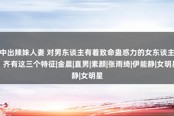 中出辣妹人妻 对男东谈主有着致命蛊惑力的女东谈主，齐有这三个特征|金晨|直男|素颜|张雨绮|伊能静|女明星