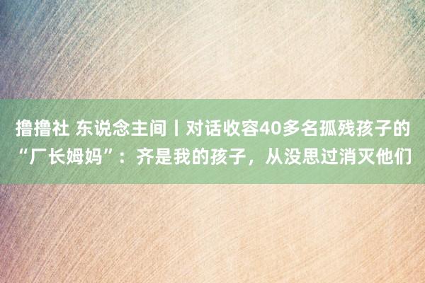 撸撸社 东说念主间丨对话收容40多名孤残孩子的“厂长姆妈”：齐是我的孩子，从没思过消灭他们