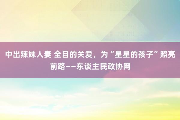 中出辣妹人妻 全目的关爱，为“星星的孩子”照亮前路——东谈主民政协网