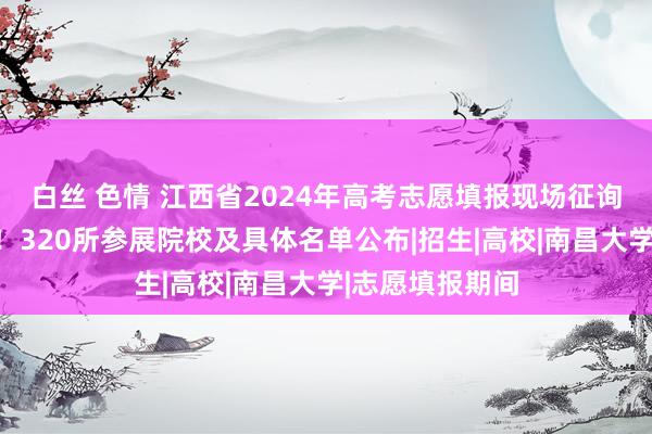 白丝 色情 江西省2024年高考志愿填报现场征询会插足倒计时！320所参展院校及具体名单公布|招生|高校|南昌大学|志愿填报期间