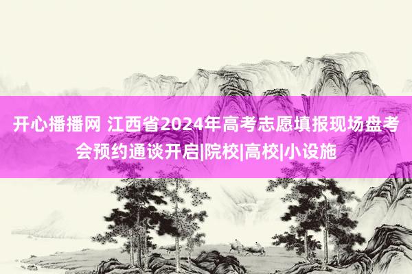 开心播播网 江西省2024年高考志愿填报现场盘考会预约通谈开启|院校|高校|小设施