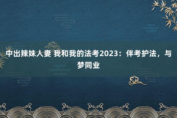 中出辣妹人妻 我和我的法考2023：伴考护法，与梦同业