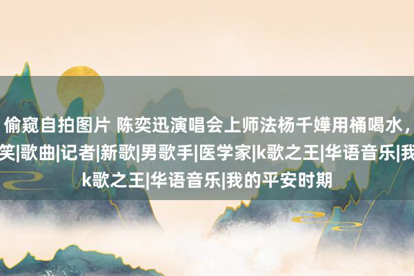 偷窥自拍图片 陈奕迅演唱会上师法杨千嬅用桶喝水，画面特别搞笑|歌曲|记者|新歌|男歌手|医学家|k歌之王|华语音乐|我的平安时期