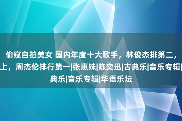 偷窥自拍美女 国内年度十大歌手，林俊杰排第二，那英没选上，周杰伦排行第一|张惠妹|陈奕迅|古典乐|音乐专辑|华语乐坛