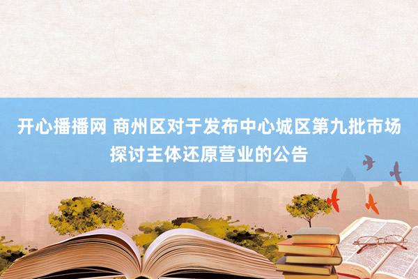 开心播播网 商州区对于发布中心城区第九批市场探讨主体还原营业的公告