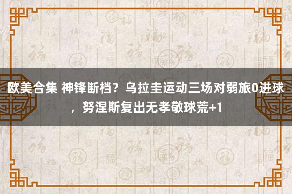 欧美合集 神锋断档？乌拉圭运动三场对弱旅0进球，努涅斯复出无孝敬球荒+1