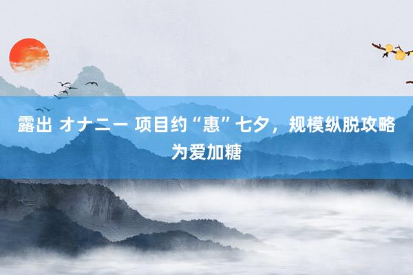 露出 オナニー 项目约“惠”七夕，规模纵脱攻略为爱加糖