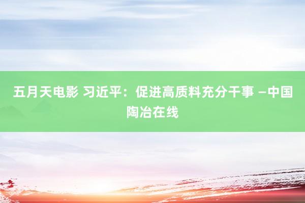 五月天电影 习近平：促进高质料充分干事 —中国陶冶在线